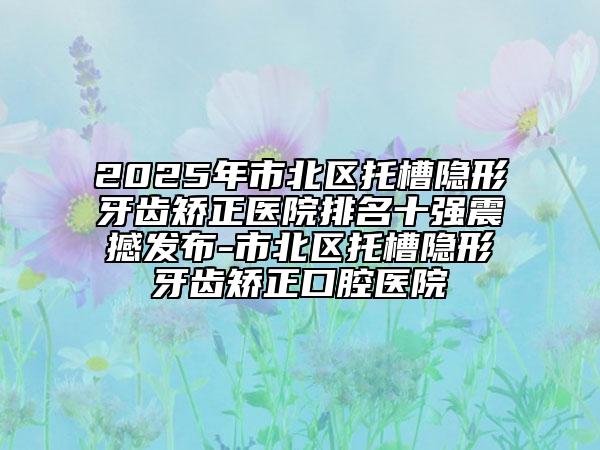 2025年市北區(qū)托槽隱形牙齒矯正醫(yī)院排名十強震撼發(fā)布-市北區(qū)托槽隱形牙齒矯正口腔醫(yī)院