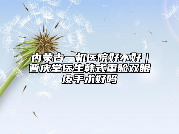 內(nèi)蒙古一機(jī)醫(yī)院好不好｜曹慶堂醫(yī)生韓式重瞼雙眼皮手術(shù)好嗎