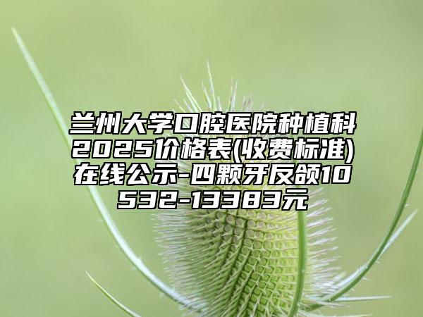 蘭州大學(xué)口腔醫(yī)院種植科2025價(jià)格表(收費(fèi)標(biāo)準(zhǔn))在線公示-四顆牙反頜10532-13383元