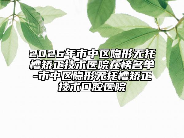 2026年市中區(qū)隱形無托槽矯正技術(shù)醫(yī)院在榜名單-市中區(qū)隱形無托槽矯正技術(shù)口腔醫(yī)院