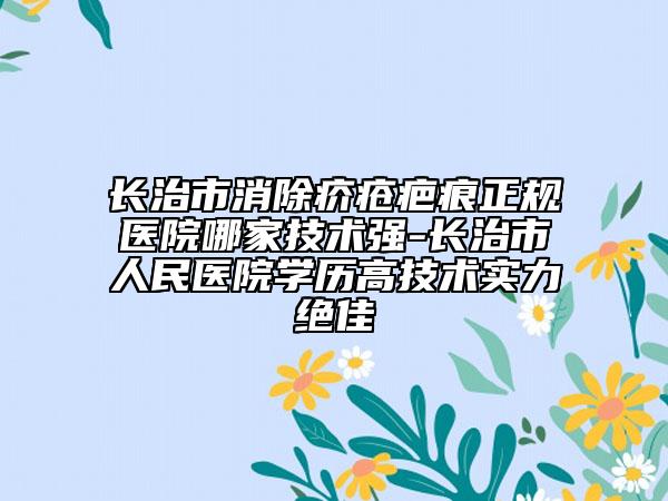 長治市消除疥瘡疤痕正規(guī)醫(yī)院哪家技術(shù)強-長治市人民醫(yī)院學歷高技術(shù)實力絕佳