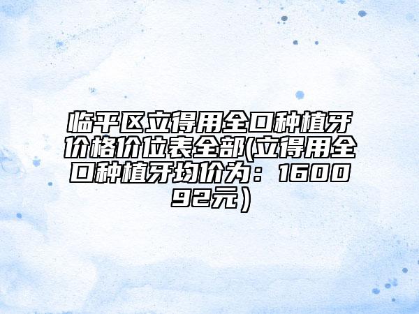 臨平區(qū)立得用全口種植牙價(jià)格價(jià)位表全部(立得用全口種植牙均價(jià)為：160092元）