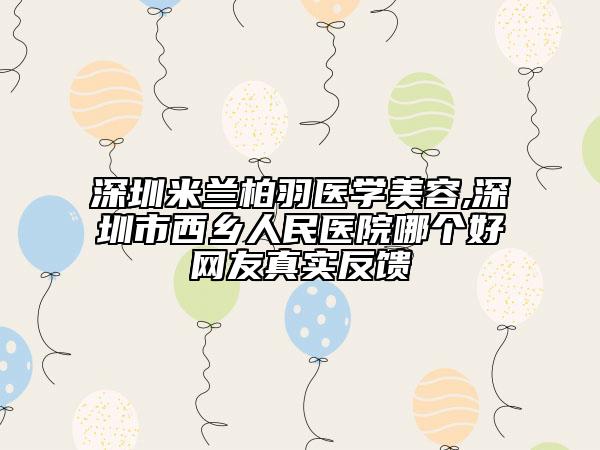 深圳米蘭柏羽醫(yī)學(xué)美容,深圳市西鄉(xiāng)人民醫(yī)院哪個好網(wǎng)友真實反饋
