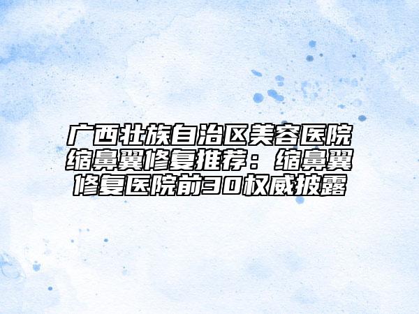 廣西壯族自治區(qū)美容醫(yī)院縮鼻翼修復(fù)推薦：縮鼻翼修復(fù)醫(yī)院前30權(quán)威披露