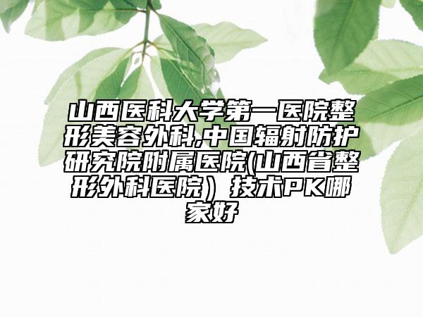 山西醫(yī)科大學(xué)第一醫(yī)院整形美容外科,中國(guó)輻射防護(hù)研究院附屬醫(yī)院(山西省整形外科醫(yī)院）技術(shù)PK哪家好