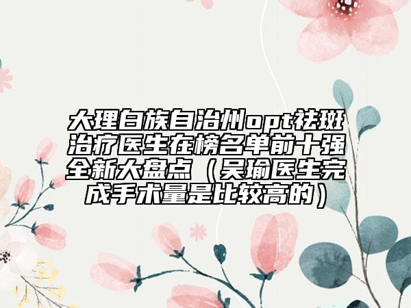 大理白族自治州opt祛斑治療醫(yī)生在榜名單前十強全新大盤點（吳瑜醫(yī)生完成手術量是比較高的）