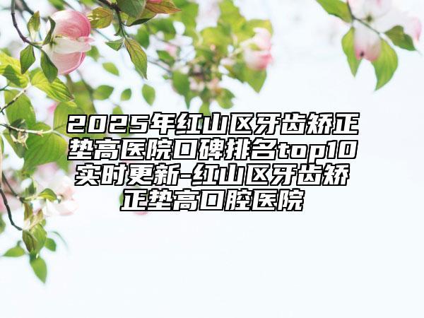 2025年紅山區(qū)牙齒矯正墊高醫(yī)院口碑排名top10實(shí)時(shí)更新-紅山區(qū)牙齒矯正墊高口腔醫(yī)院