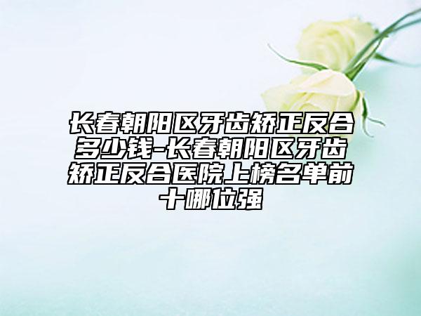 長(zhǎng)春朝陽(yáng)區(qū)牙齒矯正反合多少錢-長(zhǎng)春朝陽(yáng)區(qū)牙齒矯正反合醫(yī)院上榜名單前十哪位強(qiáng)