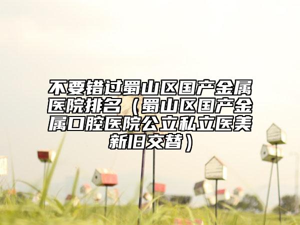 不要錯過蜀山區(qū)國產(chǎn)金屬醫(yī)院排名（蜀山區(qū)國產(chǎn)金屬口腔醫(yī)院公立私立醫(yī)美新舊交替）