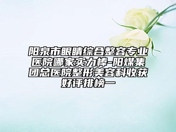 陽泉市眼睛綜合整容專業(yè)醫(yī)院哪家實力棒-陽煤集團總醫(yī)院整形美容科收獲好評排榜一