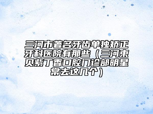 三河市著名牙齒單獨(dú)矯正牙科醫(yī)院有那些（三河束貝紫丁香口腔門(mén)診部明星常去這幾個(gè)）