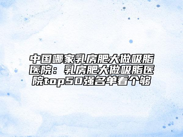 中國哪家乳房肥大做吸脂醫(yī)院：乳房肥大做吸脂醫(yī)院top50強(qiáng)名單看個(gè)夠