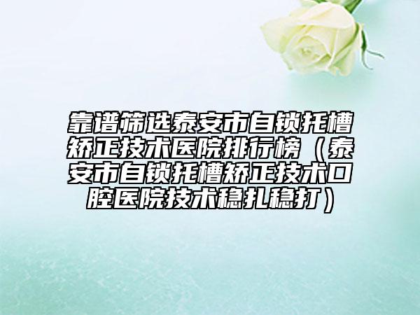 靠譜篩選泰安市自鎖托槽矯正技術(shù)醫(yī)院排行榜（泰安市自鎖托槽矯正技術(shù)口腔醫(yī)院技術(shù)穩(wěn)扎穩(wěn)打）