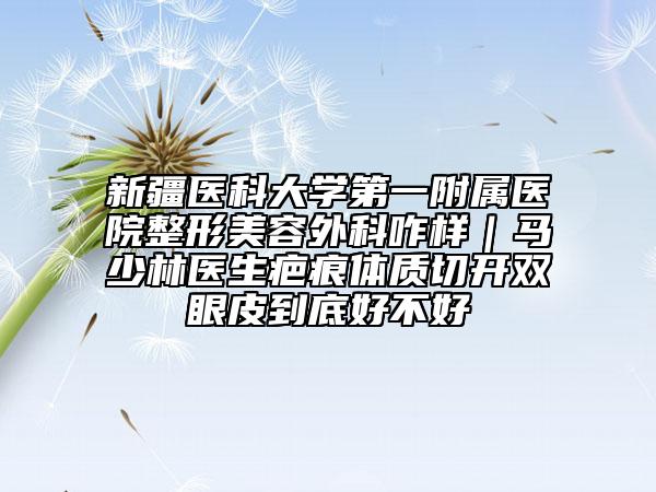 新疆醫(yī)科大學(xué)第一附屬醫(yī)院整形美容外科咋樣｜馬少林醫(yī)生疤痕體質(zhì)切開雙眼皮到底好不好