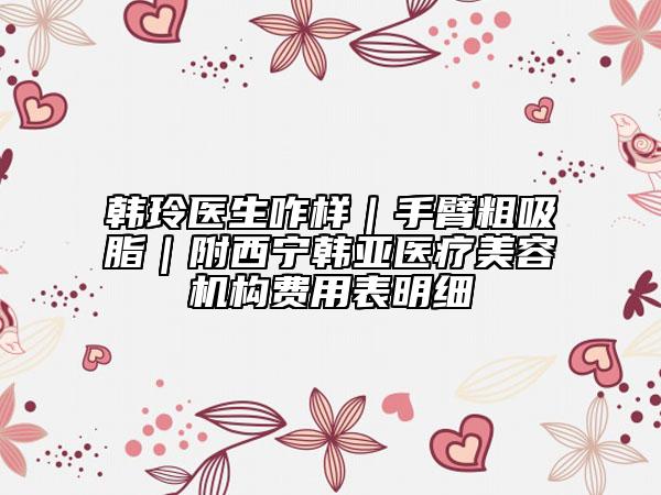 韓玲醫(yī)生咋樣｜手臂粗吸脂｜附西寧韓亞醫(yī)療美容機構(gòu)費用表明細