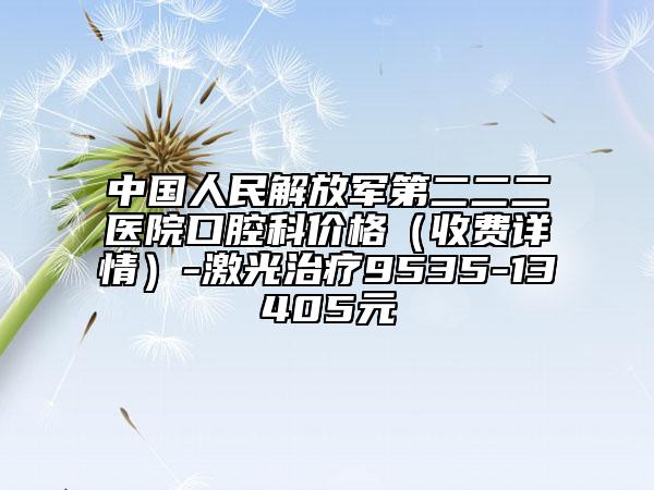 中國(guó)人民解放軍第二二二醫(yī)院口腔科價(jià)格(收費(fèi)詳情)-激光治療9535-13405元