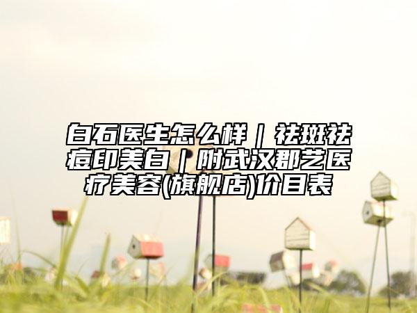 白石醫(yī)生怎么樣|祛斑祛痘印美白|附武漢郡藝醫(yī)療美容(旗艦店)價(jià)目表