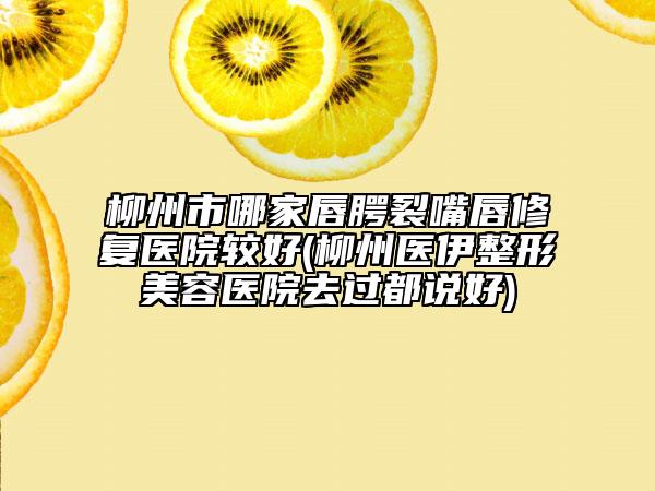 柳州市哪家唇腭裂嘴唇修復醫(yī)院較好(柳州醫(yī)伊整形美容醫(yī)院去過都說好)