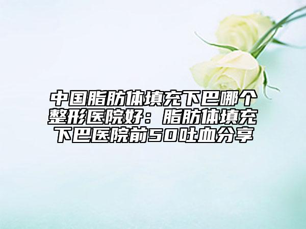 中國脂肪體填充下巴哪個(gè)整形醫(yī)院好:脂肪體填充下巴醫(yī)院前50吐血分享