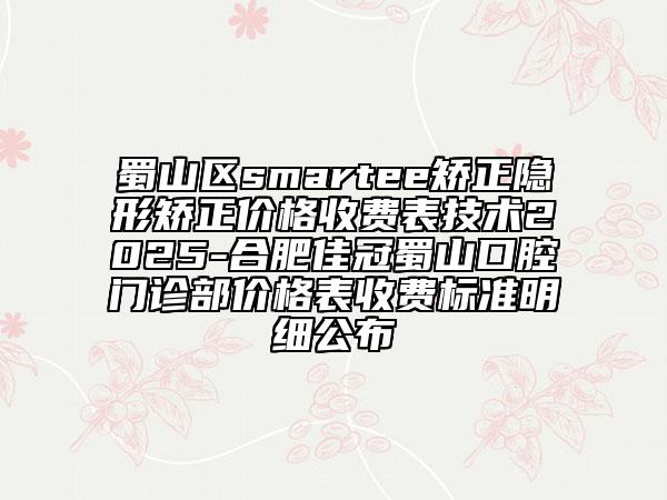 蜀山區(qū)smartee矯正隱形矯正價(jià)格收費(fèi)表技術(shù)2025-合肥佳冠蜀山口腔門診部價(jià)格表收費(fèi)標(biāo)準(zhǔn)明細(xì)公布