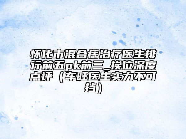 懷化市混合痣治療醫(yī)生排行前五pk前三_挨位深度點(diǎn)評(píng)(車旺醫(yī)生實(shí)力不可擋)