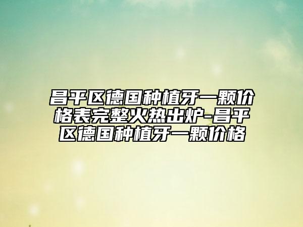 昌平區(qū)德國(guó)種植牙一顆價(jià)格表完整火熱出爐-昌平區(qū)德國(guó)種植牙一顆價(jià)格