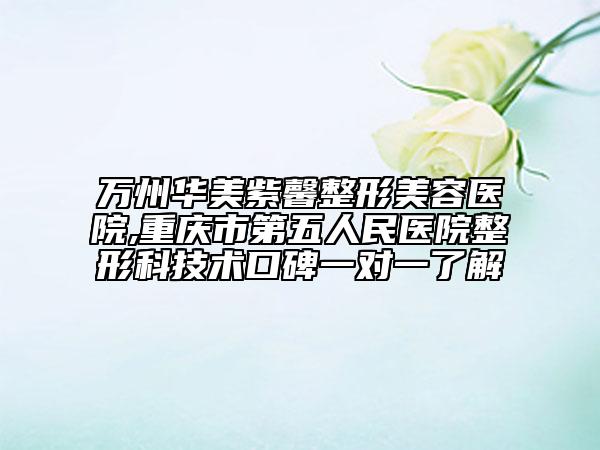 萬州華美紫馨整形美容醫(yī)院,重慶市第五人民醫(yī)院整形科技術(shù)口碑一對一了解