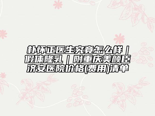 樸懷正醫(yī)生究竟怎么樣｜假體隆乳｜附重慶美顏臣濟(jì)安醫(yī)院價(jià)格(費(fèi)用)清單