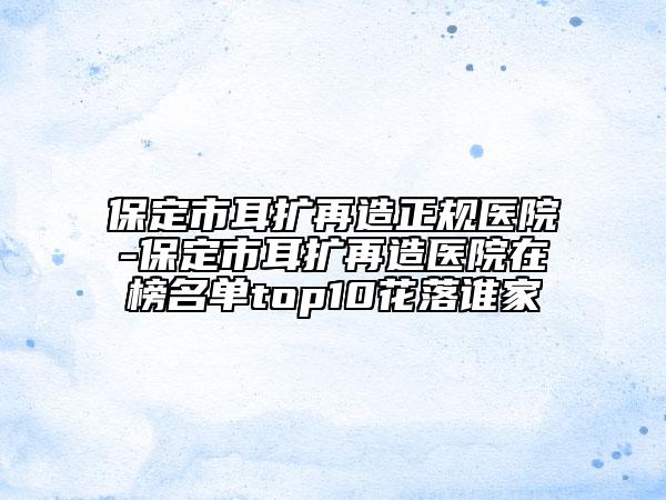 保定市耳擴(kuò)再造正規(guī)醫(yī)院-保定市耳擴(kuò)再造醫(yī)院在榜名單top10花落誰家