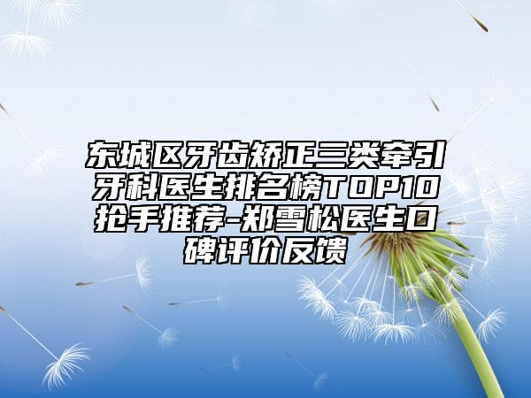 東城區(qū)牙齒矯正三類牽引牙科醫(yī)生排名榜TOP10搶手推薦-鄭雪松醫(yī)生口碑評(píng)價(jià)反饋