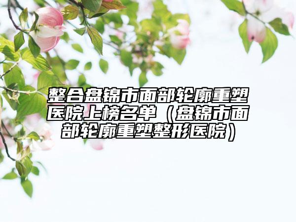 整合盤錦市面部輪廓重塑醫(yī)院上榜名單（盤錦市面部輪廓重塑整形醫(yī)院）