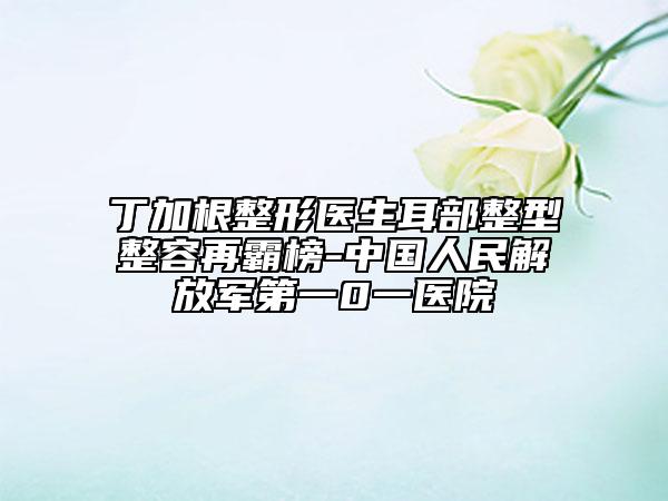 丁加根整形醫(yī)生耳部整型整容再霸榜-中國(guó)人民解放軍第一0一醫(yī)院