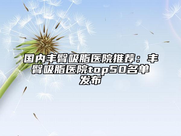 國(guó)內(nèi)豐臀吸脂醫(yī)院推薦：豐臀吸脂醫(yī)院top50名單發(fā)布