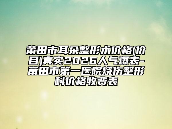 莆田市耳朵整形術(shù)價(jià)格(價(jià)目)真實(shí)2026人氣爆表-莆田市第一醫(yī)院燒傷整形科價(jià)格收費(fèi)表