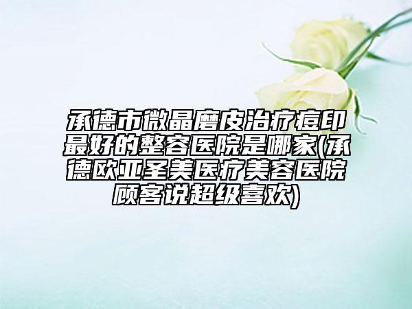 承德市微晶磨皮治療痘印最好的整容醫(yī)院是哪家(承德歐亞圣美醫(yī)療美容醫(yī)院顧客說超級喜歡)