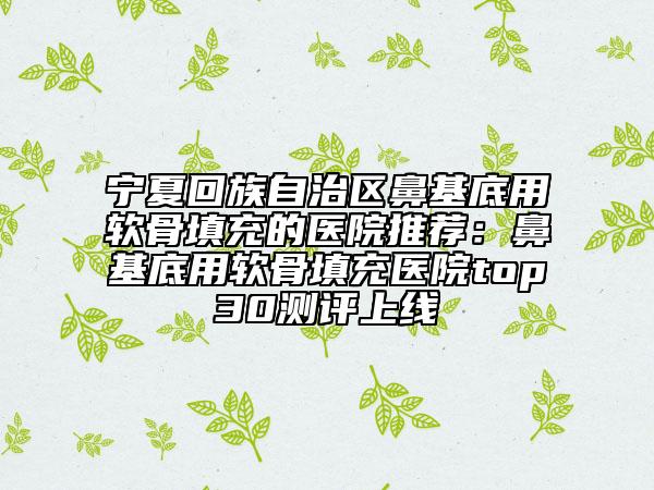 寧夏回族自治區(qū)鼻基底用軟骨填充的醫(yī)院推薦:鼻基底用軟骨填充醫(yī)院top30測評上線