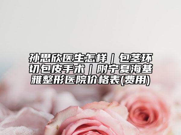 孫思欣醫(yī)生怎樣｜包莖環(huán)切包皮手術(shù)｜附寧夏?；耪吾t(yī)院價格表(費用)
