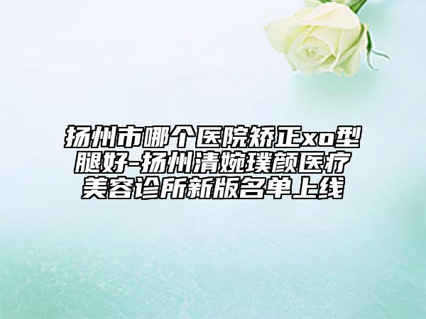 揚(yáng)州市哪個(gè)醫(yī)院矯正xo型腿好-揚(yáng)州清婉璞顏醫(yī)療美容診所新版名單上線(xiàn)