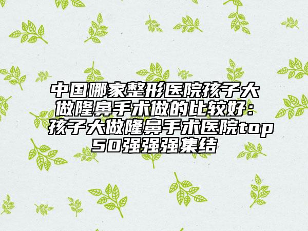 中國哪家整形醫(yī)院孩子大做隆鼻手術(shù)做的比較好:孩子大做隆鼻手術(shù)醫(yī)院top50強(qiáng)強(qiáng)強(qiáng)集結(jié)