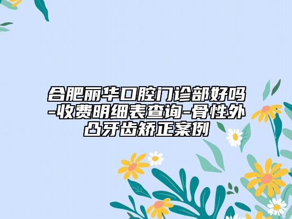 合肥麗華口腔門診部好嗎-收費明細表查詢-骨性外凸牙齒矯正案例