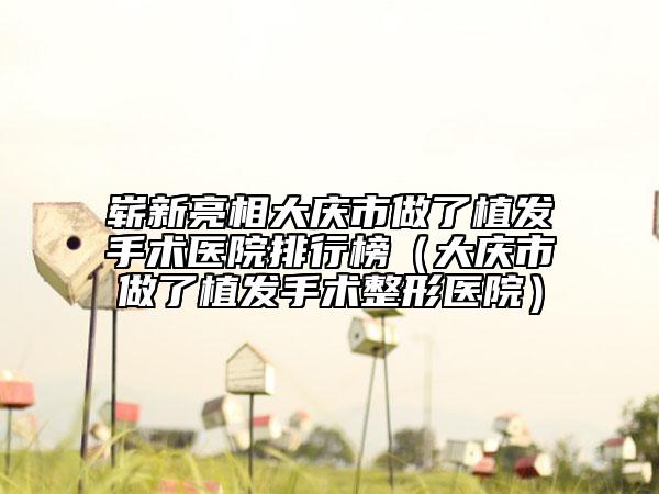 嶄新亮相大慶市做了植發(fā)手術(shù)醫(yī)院排行榜（大慶市做了植發(fā)手術(shù)整形醫(yī)院）