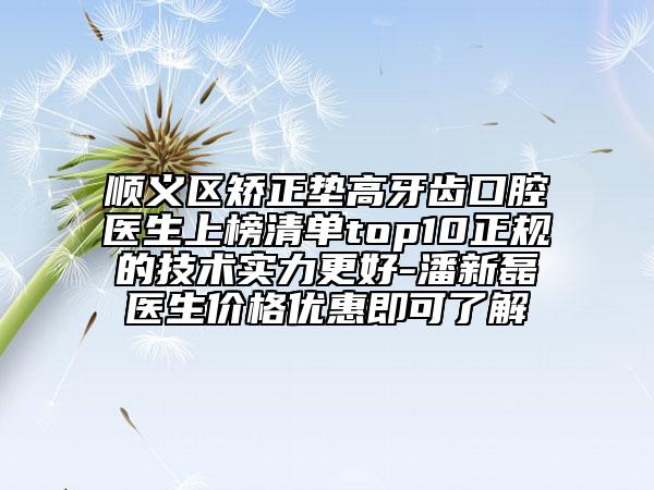 順義區(qū)矯正墊高牙齒口腔醫(yī)生上榜清單top10正規(guī)的技術(shù)實(shí)力更好-潘新磊醫(yī)生價(jià)格優(yōu)惠即可了解