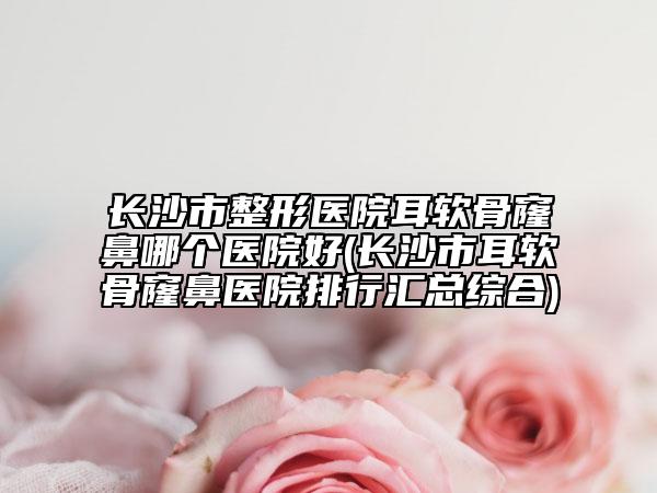 長(zhǎng)沙市整形醫(yī)院耳軟骨窿鼻哪個(gè)醫(yī)院好(長(zhǎng)沙市耳軟骨窿鼻醫(yī)院排行匯總綜合)