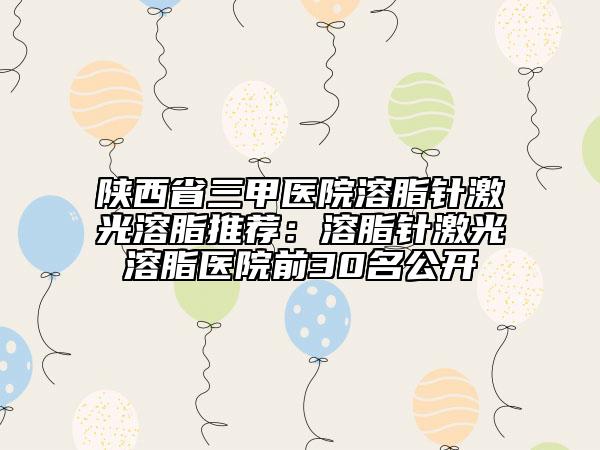 陜西省三甲醫(yī)院溶脂針激光溶脂推薦:溶脂針激光溶脂醫(yī)院前30名公開
