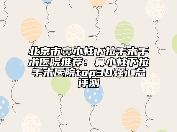 北京市鼻小柱下拉手術(shù)手術(shù)醫(yī)院推薦：鼻小柱下拉手術(shù)醫(yī)院top30強(qiáng)匯總評(píng)測(cè)