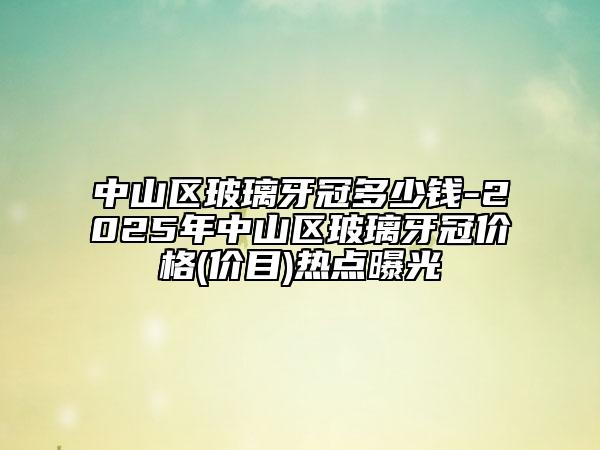 中山區(qū)玻璃牙冠多少錢-2025年中山區(qū)玻璃牙冠價格(價目)熱點曝光