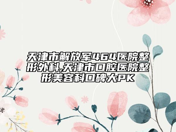 天津市解放軍464醫(yī)院整形外科,天津市口腔醫(yī)院整形美容科口碑大PK