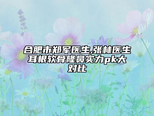 合肥市鄭軍醫(yī)生,張林醫(yī)生耳根軟骨隆鼻實(shí)力pk大對(duì)比