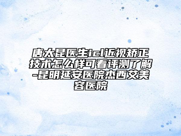 唐太昆醫(yī)生icl近視矯正技術(shù)怎么樣可看評測了解-昆明延安醫(yī)院杰西艾美容醫(yī)院
