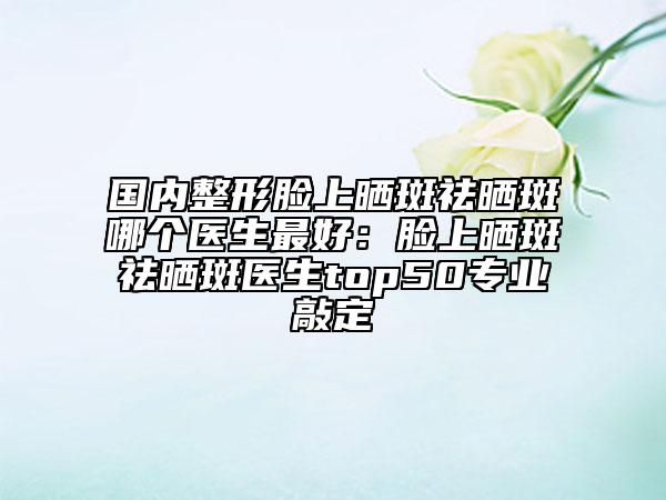 國內(nèi)整形臉上曬斑祛曬斑哪個(gè)醫(yī)生最好：臉上曬斑祛曬斑醫(yī)生top50專業(yè)敲定